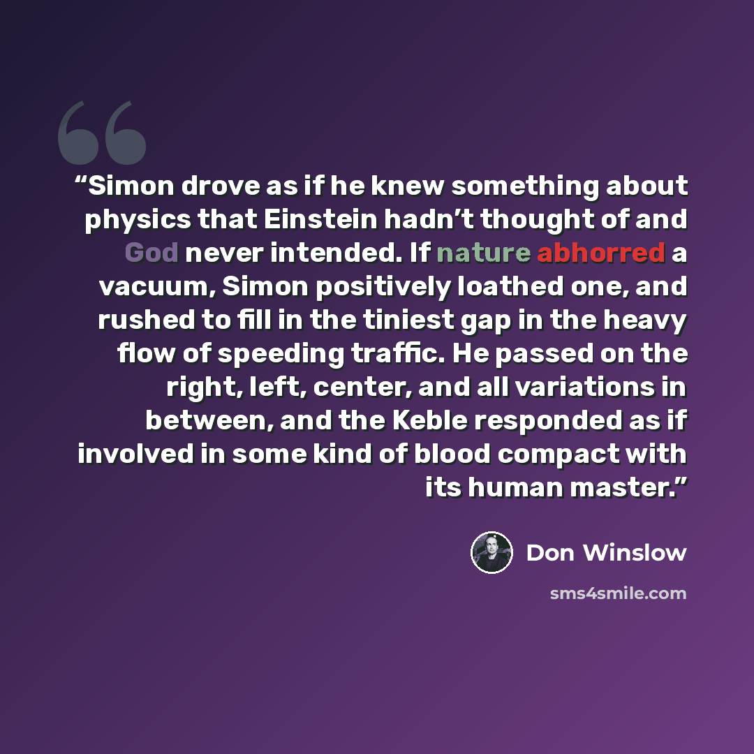 “Simon drove as if he knew something about physics that Einstein hadn’t thought of and God never intended. If nature abhorred a vacuum, Simon positively loathed one, and rushed to fill in the tiniest gap in the heavy flow of speeding traffic. He passed on the right, left, center, and all variations…” quote by Don Winslow