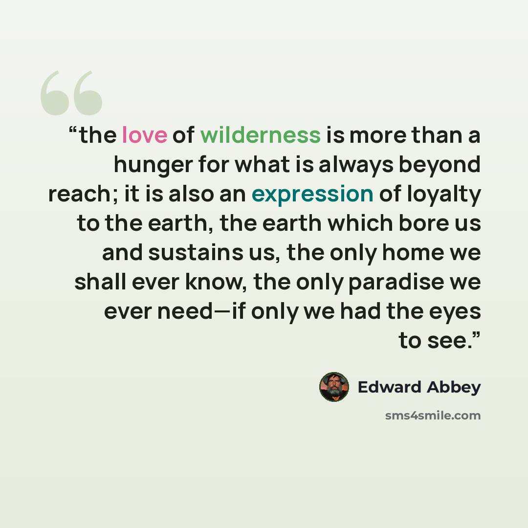 “the love of wilderness is more than a hunger for what is always beyond reach; it is also an expression of loyalty to the earth, the earth which bore us and sustains us, the only home we shall ever know, the only paradise we ever need—if only we had the eyes to see.” quote by Edward Abbey