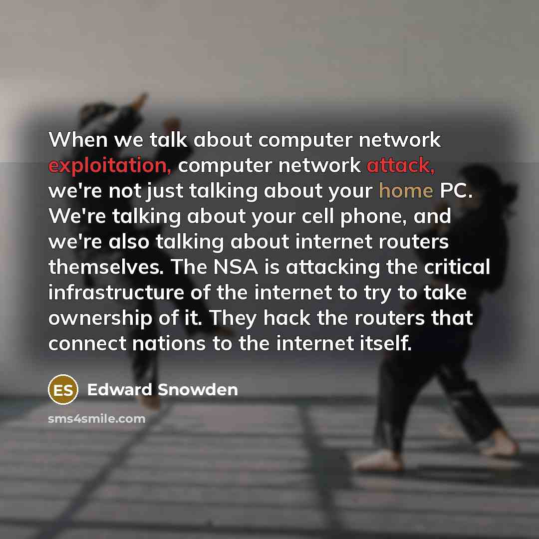 “When we talk about computer network exploitation, computer network attack, we're not just talking about your home PC. We're talking about your cell phone, and we're also talking about internet routers themselves. The NSA is attacking the critical infrastructure of the internet to try to take…” quote by Edward Snowden
