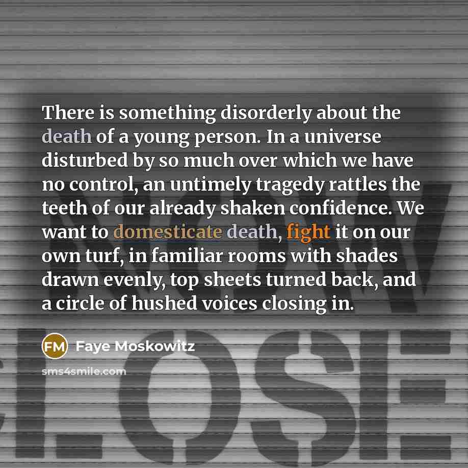 “There is something disorderly about the death of a young person. In a universe disturbed by so much over which we have no control, an untimely tragedy rattles the teeth of our already shaken confidence. We want to domesticate death, fight it on our own turf, in familiar rooms with shades drawn…” quote by Faye Moskowitz