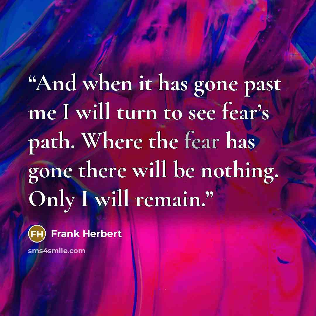 “And when it has gone past me I will turn to see fear’s path. Where the fear has gone there will be nothing. Only I will remain.” quote by Frank Herbert
