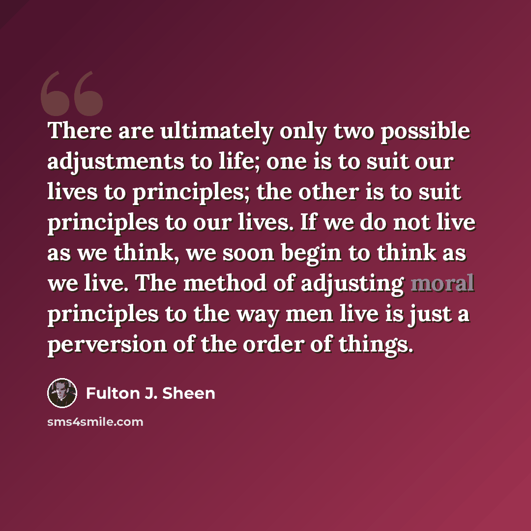 “There are ultimately only two possible adjustments to life; one is to suit our lives to principles; the other is to suit principles to our lives. If we do not live as we think, we soon begin to think as we live. The method of adjusting moral principles to the way men live is just a perversion of…” quote by Fulton J. Sheen
