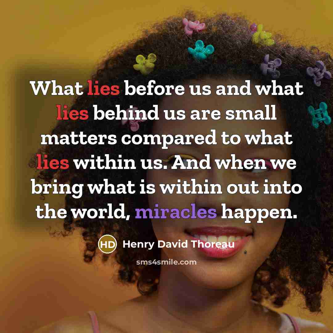 “What lies before us and what lies behind us are small matters compared to what lies within us. And when we bring what is within out into the world, miracles happen.” quote by Henry David Thoreau