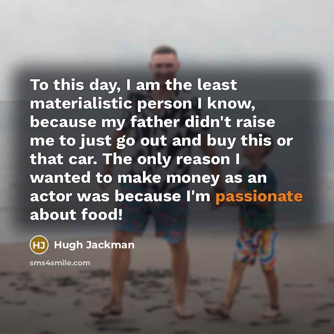 “To this day, I am the least materialistic person I know, because my father didn't raise me to just go out and buy this or that car. The only reason I wanted to make money as an actor was because I'm passionate about food!” quote by Hugh Jackman