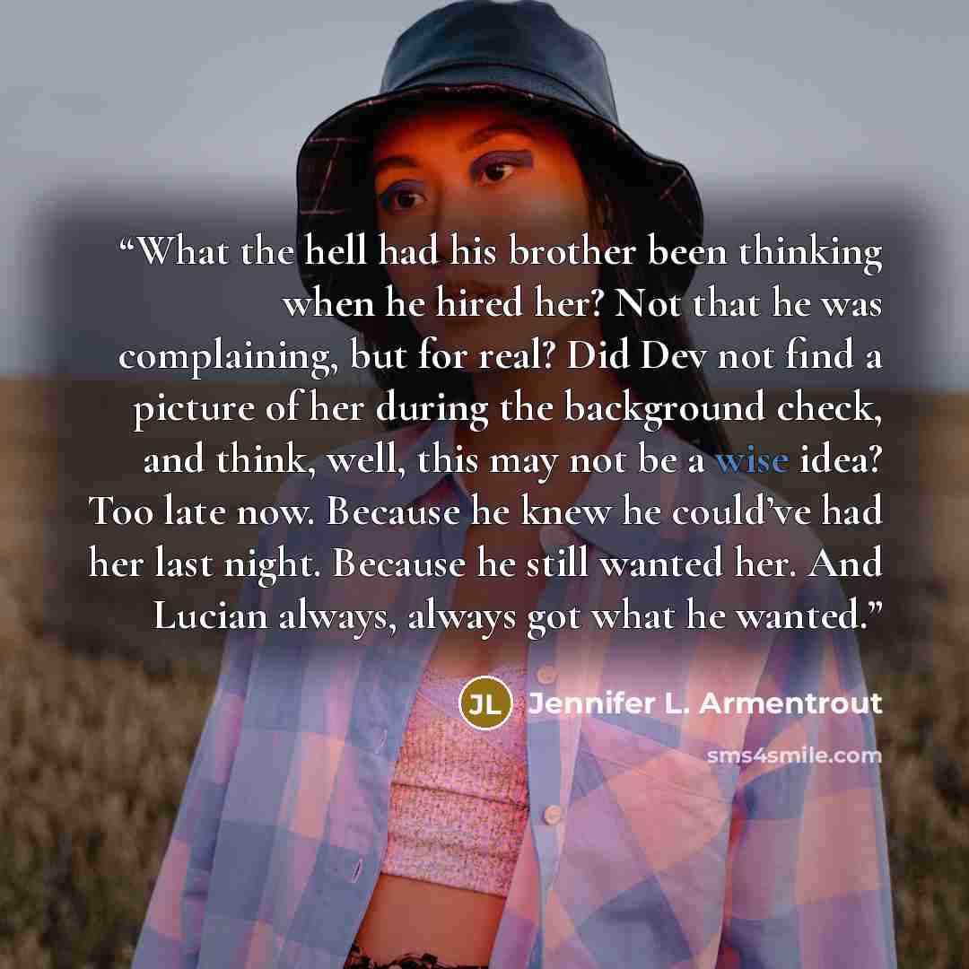 “What the hell had his brother been thinking when he hired her? Not that he was complaining, but for real? Did Dev not find a picture of her during the background check, and think, well, this may not be a wise idea? Too late now. Because he knew he could’ve had her last night. Because he still…” quote by Jennifer L. Armentrout