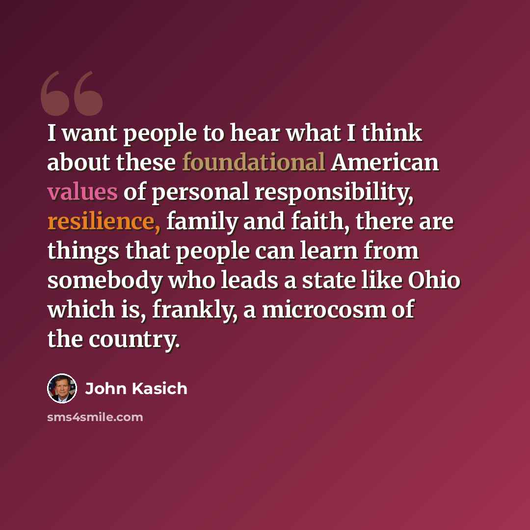 “I want people to hear what I think about these foundational American values of personal responsibility, resilience, family and faith, there are things that people can learn from somebody who leads a state like Ohio which is, frankly, a microcosm of the country.” quote by John Kasich
