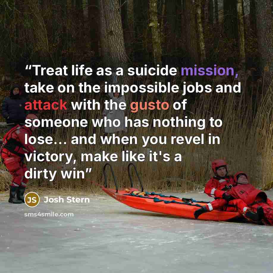 “Treat life as a suicide mission, take on the impossible jobs and attack with the gusto of someone who has nothing to lose… and when you revel in victory, make like it's a dirty win” quote by josh stern