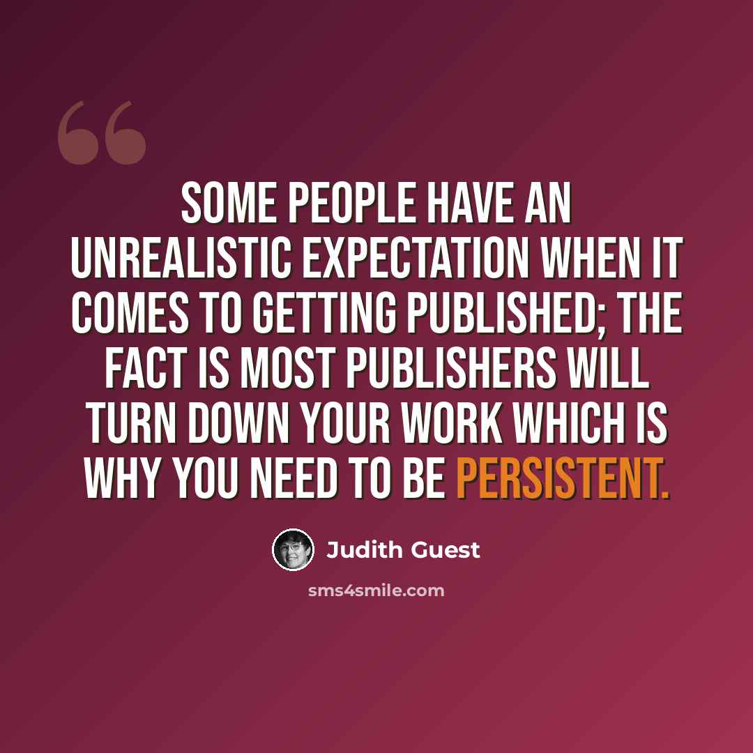 “Some people have an unrealistic expectation when it comes to getting published; the fact is most publishers will turn down your work which is why you need to be persistent.” quote by Judith Guest
