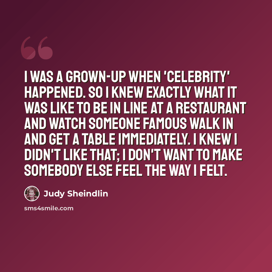 “I was a grown-up when 'celebrity' happened. So I knew exactly what it was like to be in line at a restaurant and watch someone famous walk in and get a table immediately. I knew I didn't like that; I don't want to make somebody else feel the way I felt.” quote by Judy Sheindlin