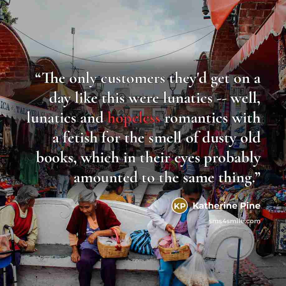 “The only customers they'd get on a day like this were lunatics -- well, lunatics and hopeless romantics with a fetish for the smell of dusty old books, which in their eyes probably amounted to the same thing.” quote by Katherine Pine