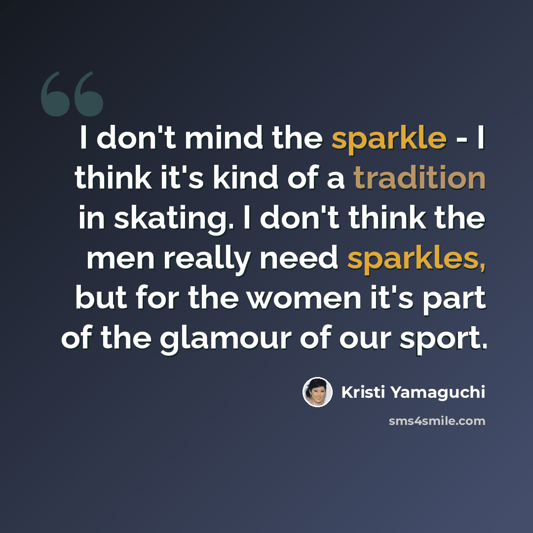 “I don't mind the sparkle - I think it's kind of a tradition in skating. I don't think the men really need sparkles, but for the women it's part of the glamour of our sport.” quote by Kristi Yamaguchi