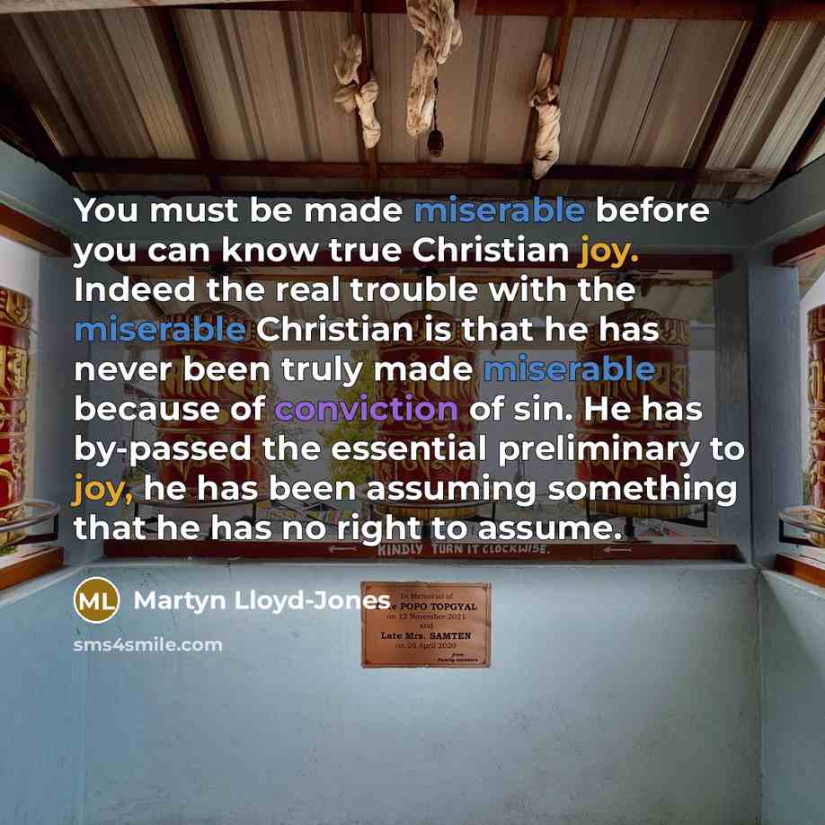 “You must be made miserable before you can know true Christian joy. Indeed the real trouble with the miserable Christian is that he has never been truly made miserable because of conviction of sin. He has by-passed the essential preliminary to joy, he has been assuming something that he has no…” quote by Martyn Lloyd-Jones