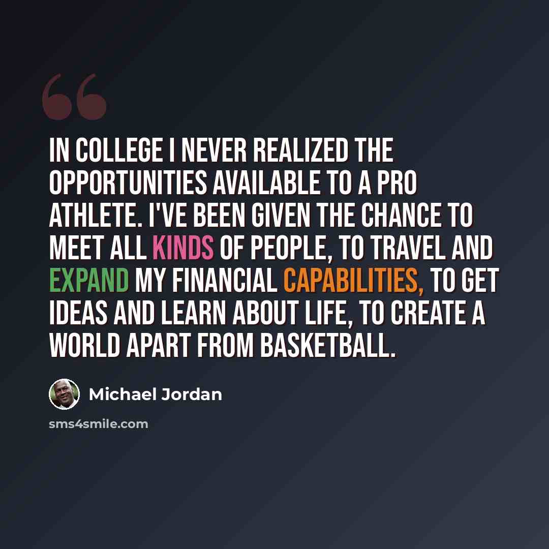 “In college I never realized the opportunities available to a pro athlete. I've been given the chance to meet all kinds of people, to travel and expand my financial capabilities, to get ideas and learn about life, to create a world apart from basketball.” quote by Michael Jordan