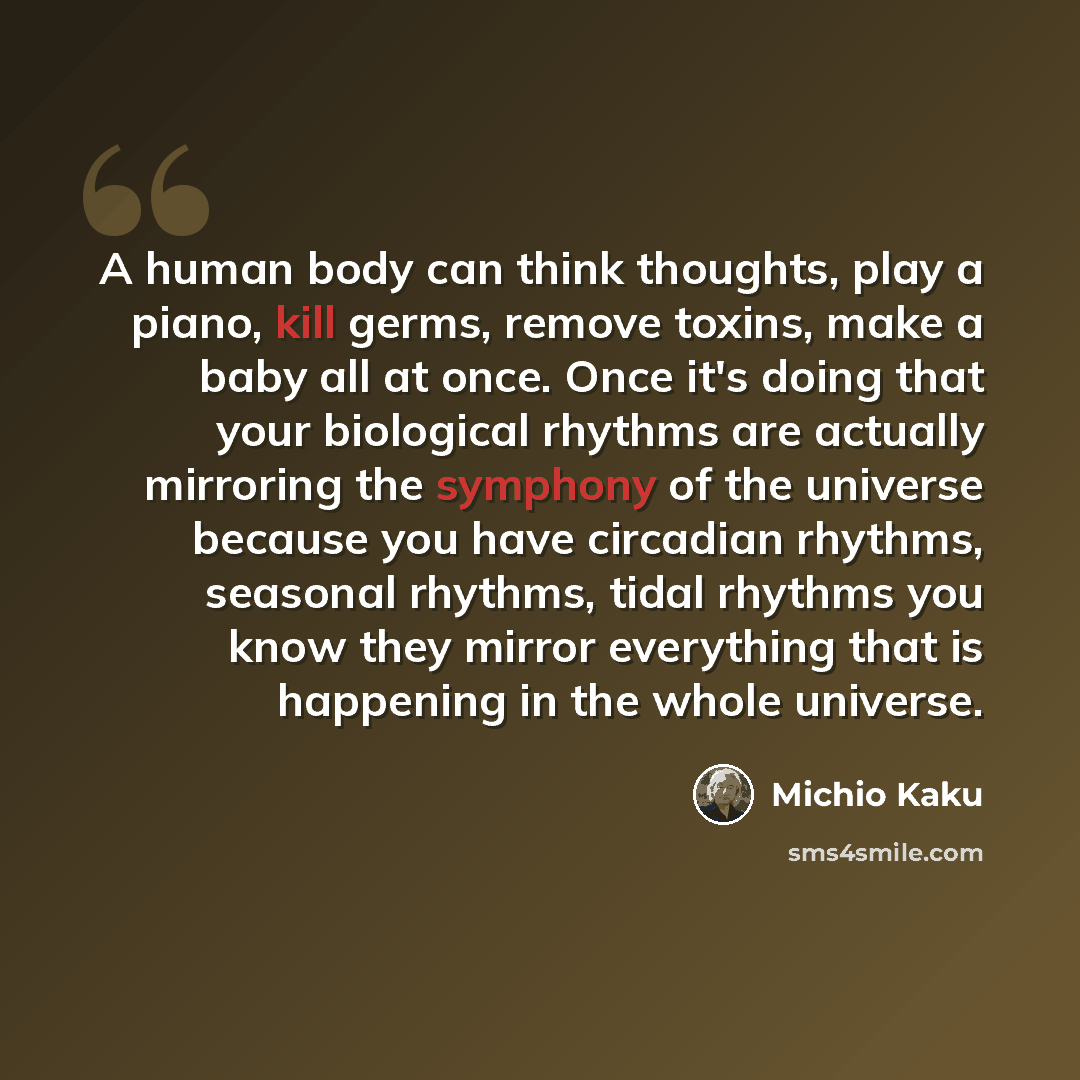 “A human body can think thoughts, play a piano, kill germs, remove toxins, make a baby all at once. Once it's doing that your biological rhythms are actually mirroring the symphony of the universe because you have circadian rhythms, seasonal rhythms, tidal rhythms you know they mirror everything…” quote by Michio Kaku