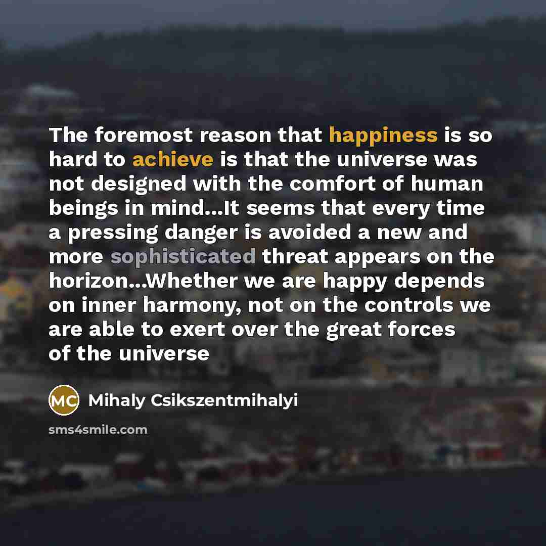 “The foremost reason that happiness is so hard to achieve is that the universe was not designed with the comfort of human beings in mind...It seems that every time a pressing danger is avoided a new and more sophisticated threat appears on the horizon...Whether we are happy depends on inner…” quote by Mihaly Csikszentmihalyi