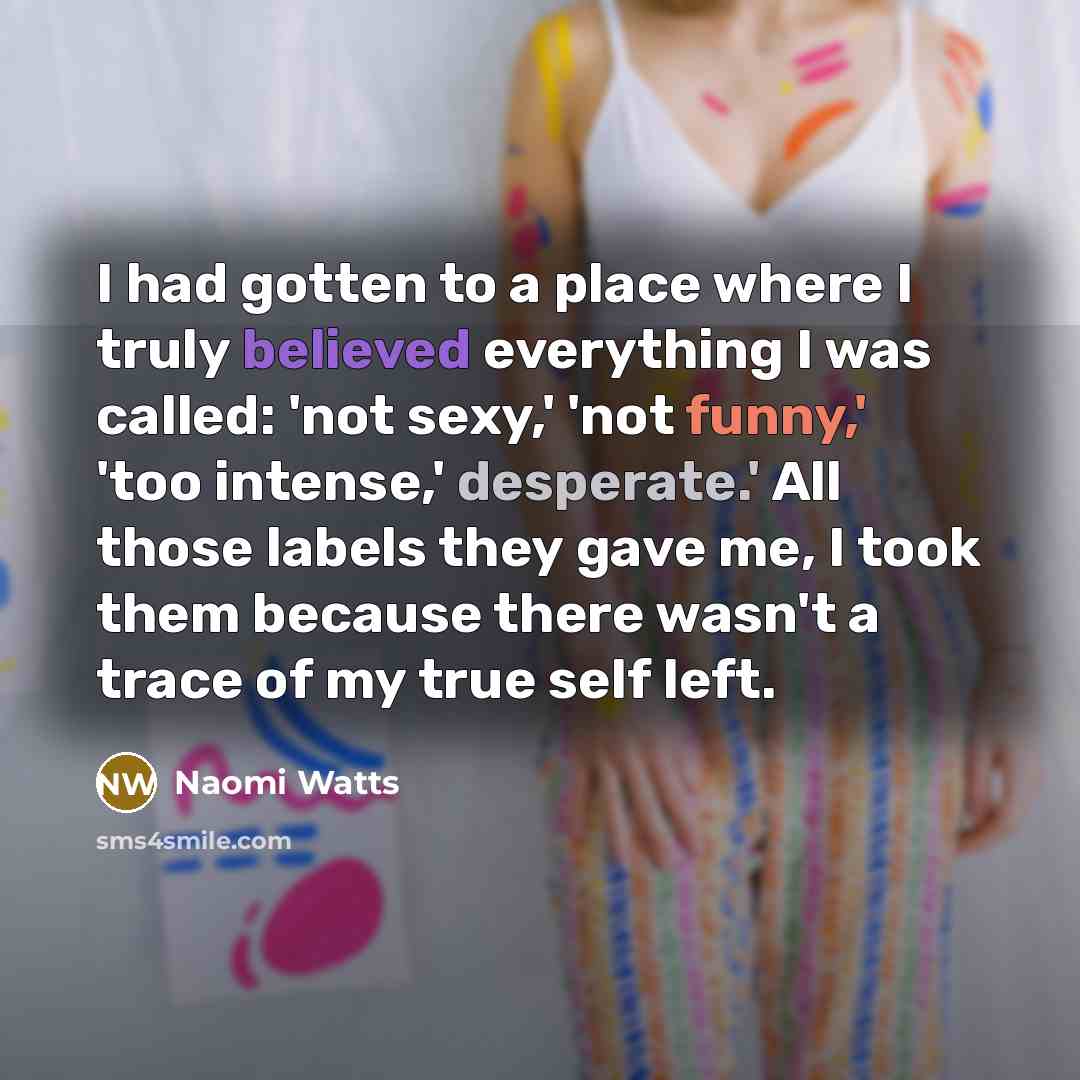 “I had gotten to a place where I truly believed everything I was called: 'not sexy,' 'not funny,' 'too intense,' desperate.' All those labels they gave me, I took them because there wasn't a trace of my true self left.” quote by Naomi Watts