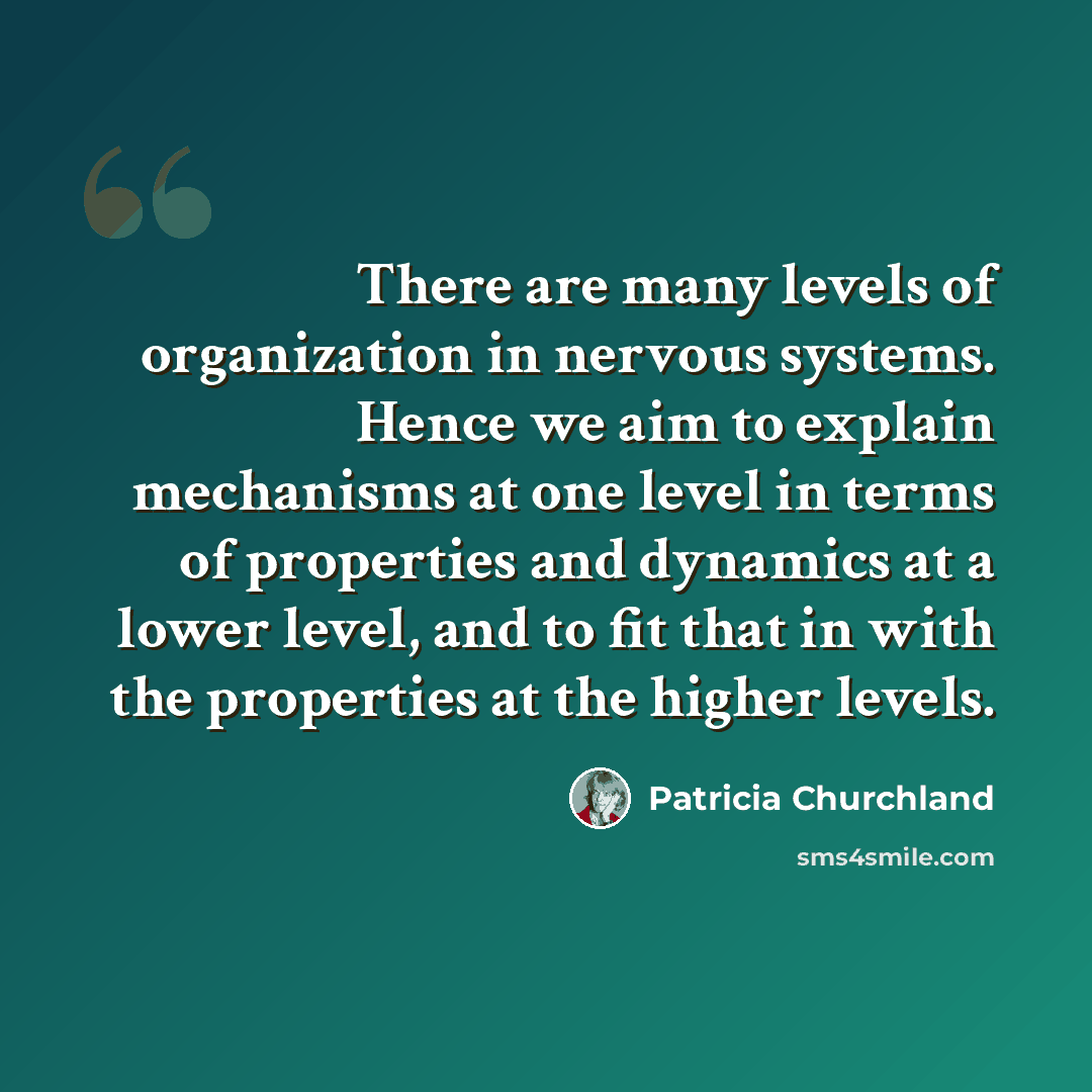 “There are many levels of organization in nervous systems. Hence we aim to explain mechanisms at one level in terms of properties and dynamics at a lower level, and to fit that in with the properties at the higher levels.” quote by Patricia Churchland