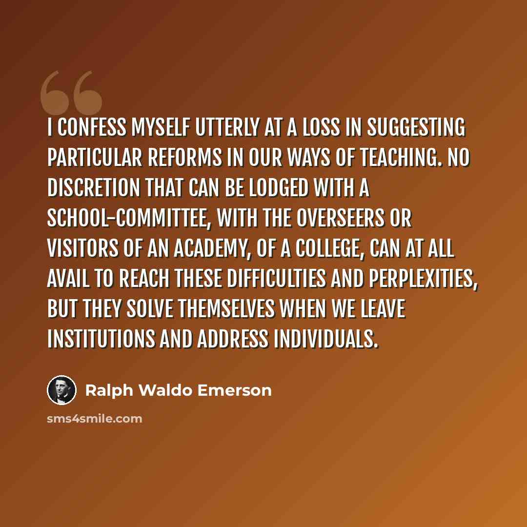 “I confess myself utterly at a loss in suggesting particular reforms in our ways of teaching. No discretion that can be lodged with a school-committee, with the overseers or visitors of an academy, of a college, can at all avail to reach these difficulties and perplexities, but they solve…” quote by Ralph Waldo Emerson