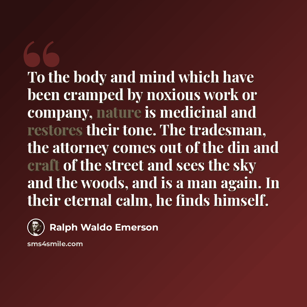 “To the body and mind which have been cramped by noxious work or company, nature is medicinal and restores their tone. The tradesman, the attorney comes out of the din and craft of the street and sees the sky and the woods, and is a man again. In their eternal calm, he finds himself.” quote by Ralph Waldo Emerson