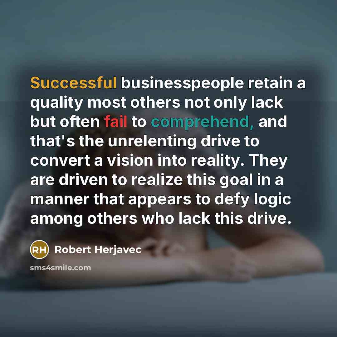 “Successful businesspeople retain a quality most others not only lack but often fail to comprehend, and that's the unrelenting drive to convert a vision into reality. They are driven to realize this goal in a manner that appears to defy logic among others who lack this drive.” quote by Robert Herjavec
