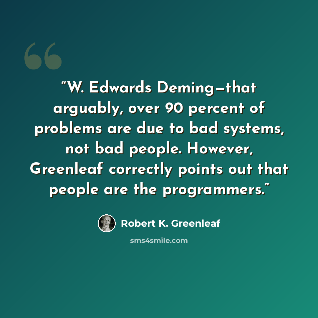 “W. Edwards Deming—that arguably, over 90 percent of problems are due to bad systems, not bad people. However, Greenleaf correctly points out that people are the programmers.” quote by Robert K. Greenleaf
