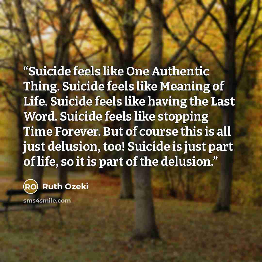 “Suicide feels like One Authentic Thing. Suicide feels like Meaning of Life. Suicide feels like having the Last Word. Suicide feels like stopping Time Forever. But of course this is all just delusion, too! Suicide is just part of life, so it is part of the delusion.” quote by Ruth Ozeki