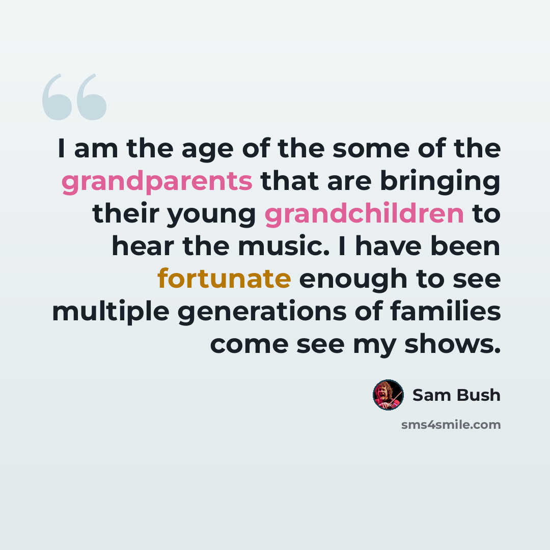 “I am the age of the some of the grandparents that are bringing their young grandchildren to hear the music. I have been fortunate enough to see multiple generations of families come see my shows.” quote by Sam Bush
