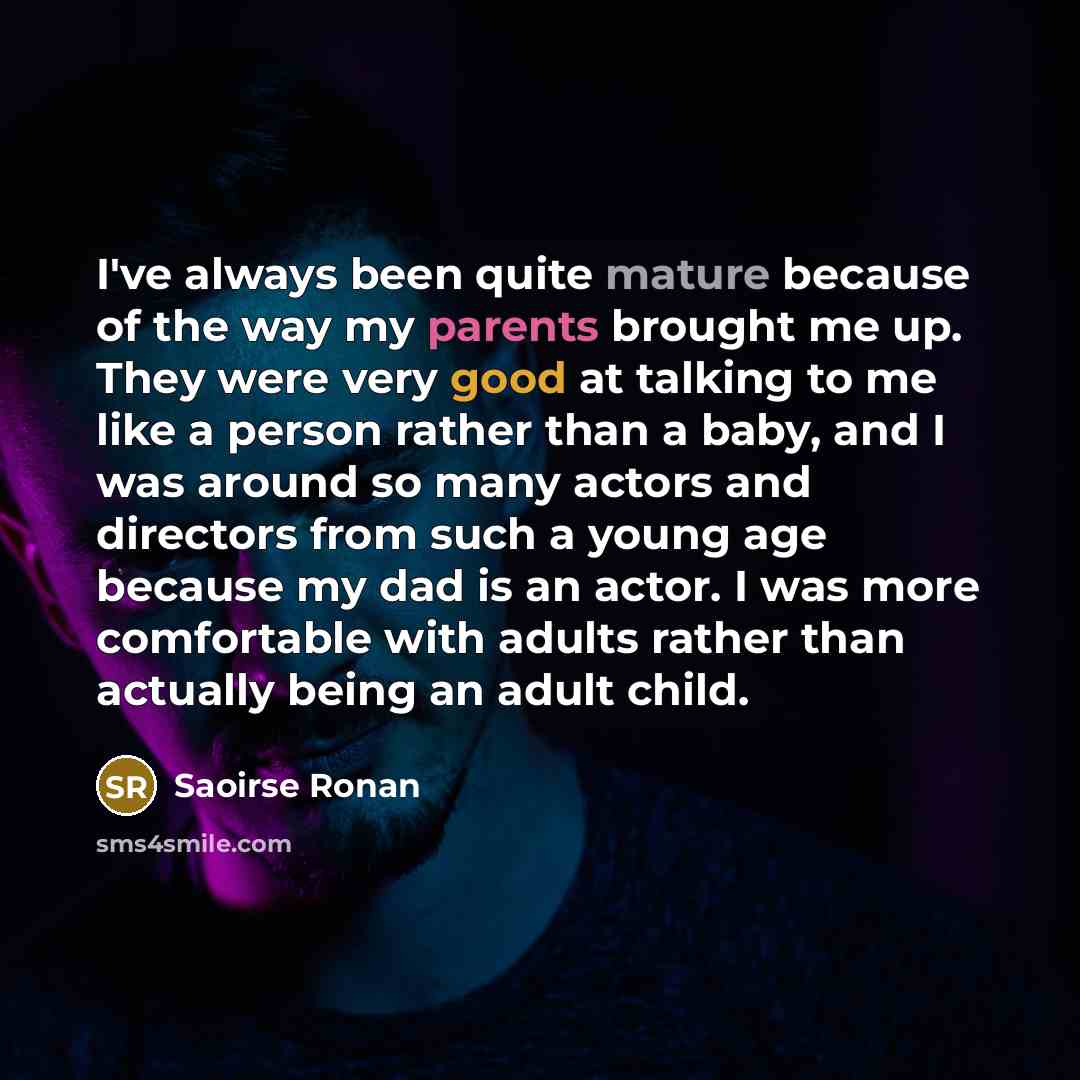 “I've always been quite mature because of the way my parents brought me up. They were very good at talking to me like a person rather than a baby, and I was around so many actors and directors from such a young age because my dad is an actor. I was more comfortable with adults rather than actually…” quote by Saoirse Ronan