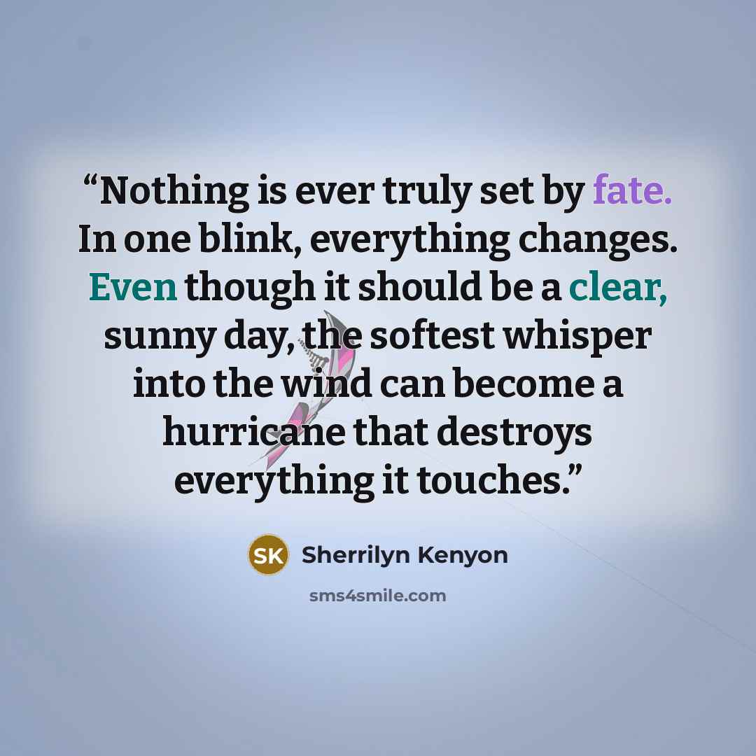 “Nothing is ever truly set by fate. In one blink, everything changes. Even though it should be a clear, sunny day, the softest whisper into the wind can become a hurricane that destroys everything it touches.” quote by Sherrilyn Kenyon