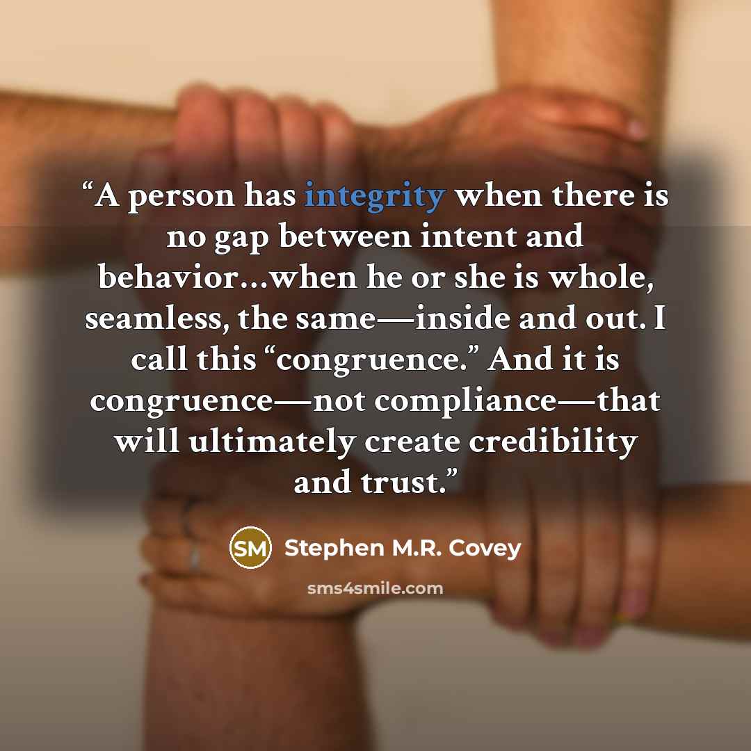 “A person has integrity when there is no gap between intent and behavior…when he or she is whole, seamless, the same—inside and out. I call this “congruence.” And it is congruence—not compliance—that will ultimately create credibility and trust.” quote by Stephen M.R. Covey