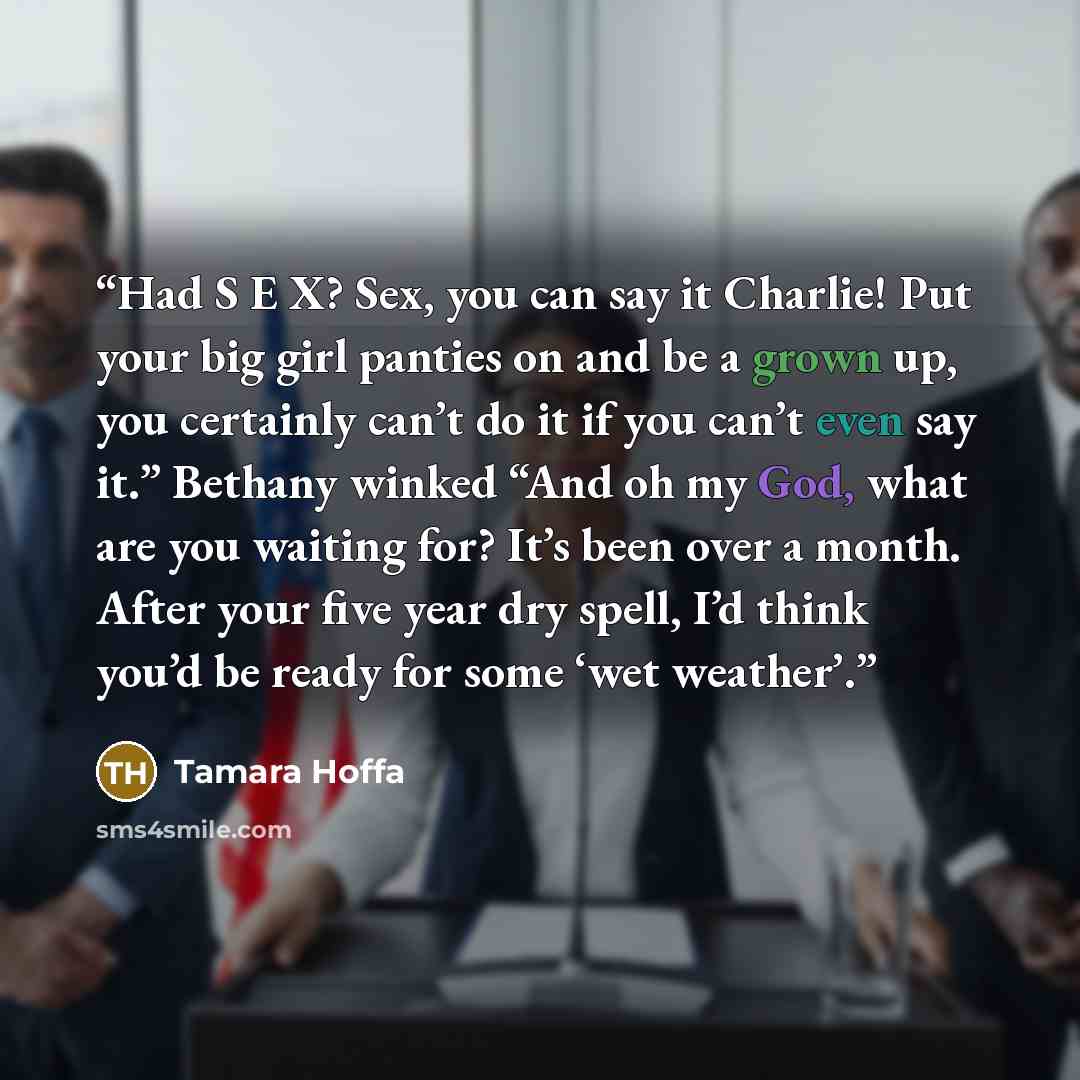 “Had S E X? Sex, you can say it Charlie! Put your big girl panties on and be a grown up, you certainly can’t do it if you can’t even say it.” Bethany winked “And oh my God, what are you waiting for? It’s been over a month. After your five year dry spell, I’d think you’d be ready for some ‘wet…” quote by Tamara Hoffa