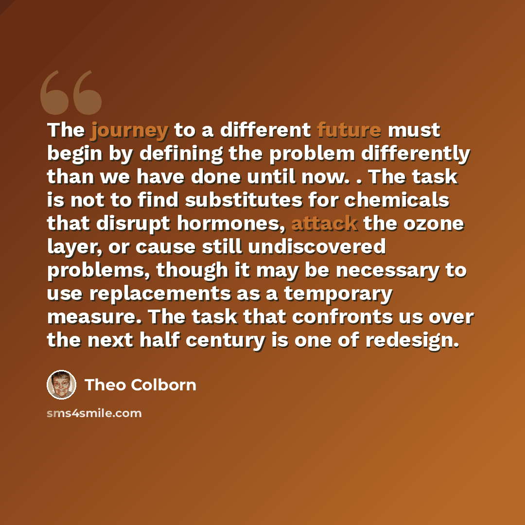 “The journey to a different future must begin by defining the problem differently than we have done until now. . The task is not to find substitutes for chemicals that disrupt hormones, attack the ozone layer, or cause still undiscovered problems, though it may be necessary to use replacements as a…” quote by Theo Colborn