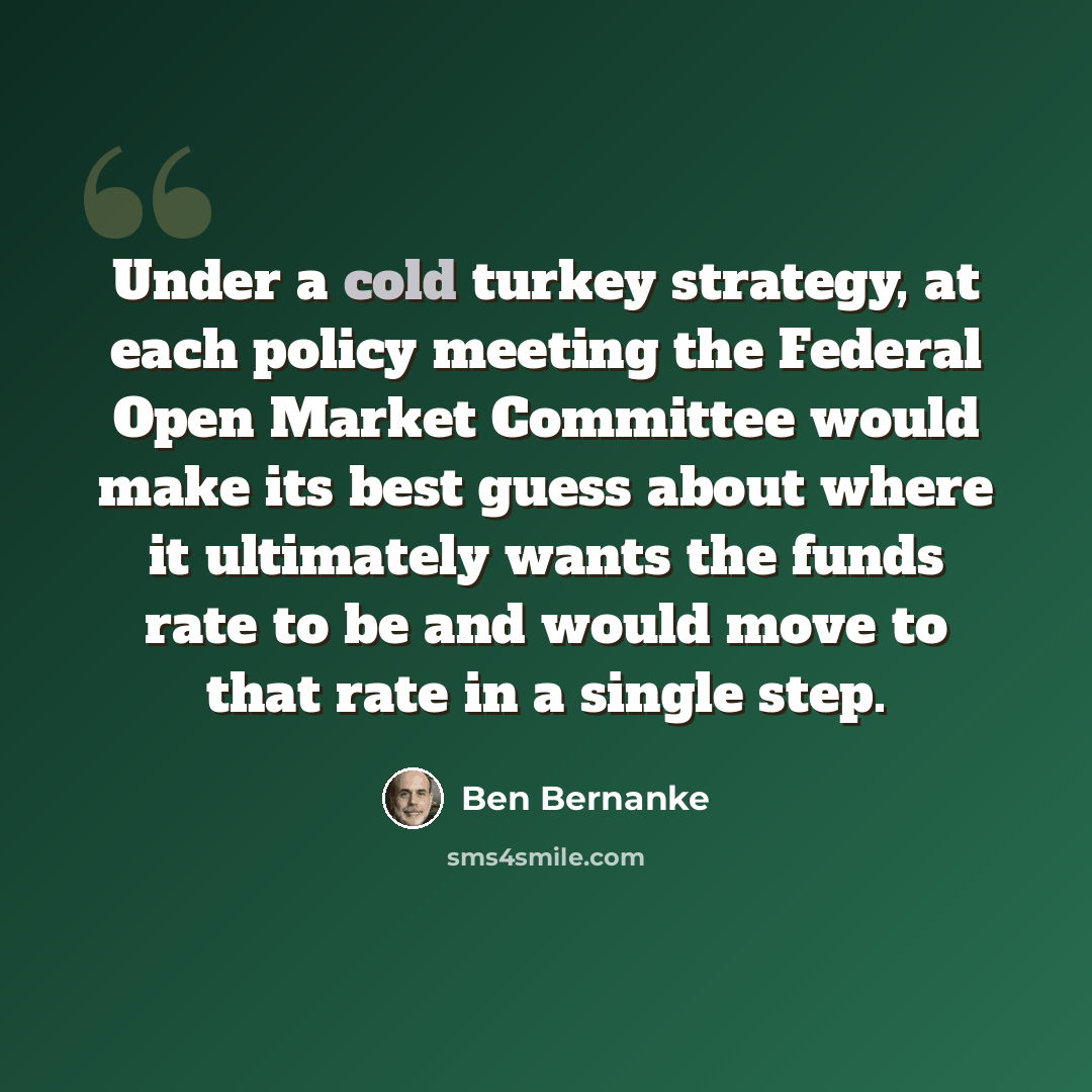 “Under a cold turkey strategy, at each policy meeting the Federal Open Market Committee would make its best guess about where it ultimately wants the funds rate to be and would move to that rate in a single step.” quote by Ben Bernanke