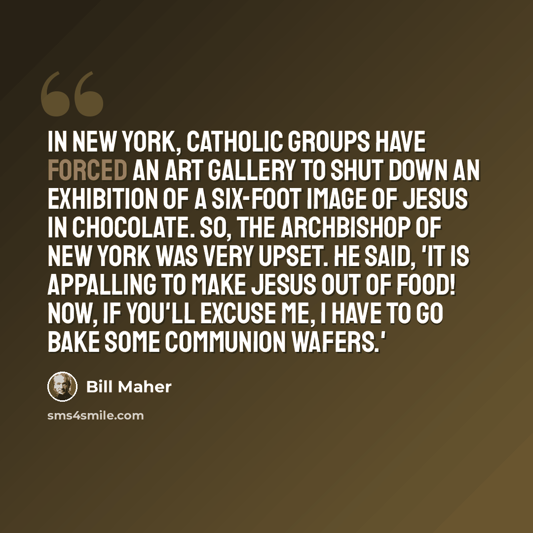“In New York, Catholic groups have forced an art gallery to shut down an exhibition of a six-foot image of Jesus in chocolate. So, the Archbishop of New York was very upset. He said, 'It is appalling to make Jesus out of food! Now, if you'll excuse me, I have to go bake some communion wafers.'” quote by Bill Maher