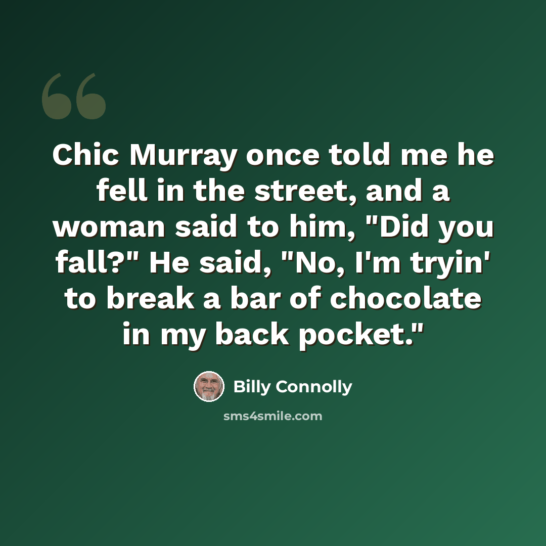“Chic Murray once told me he fell in the street, and a woman said to him, "Did you fall?" He said, "No, I'm tryin' to break a bar of chocolate in my back pocket."” quote by Billy Connolly
