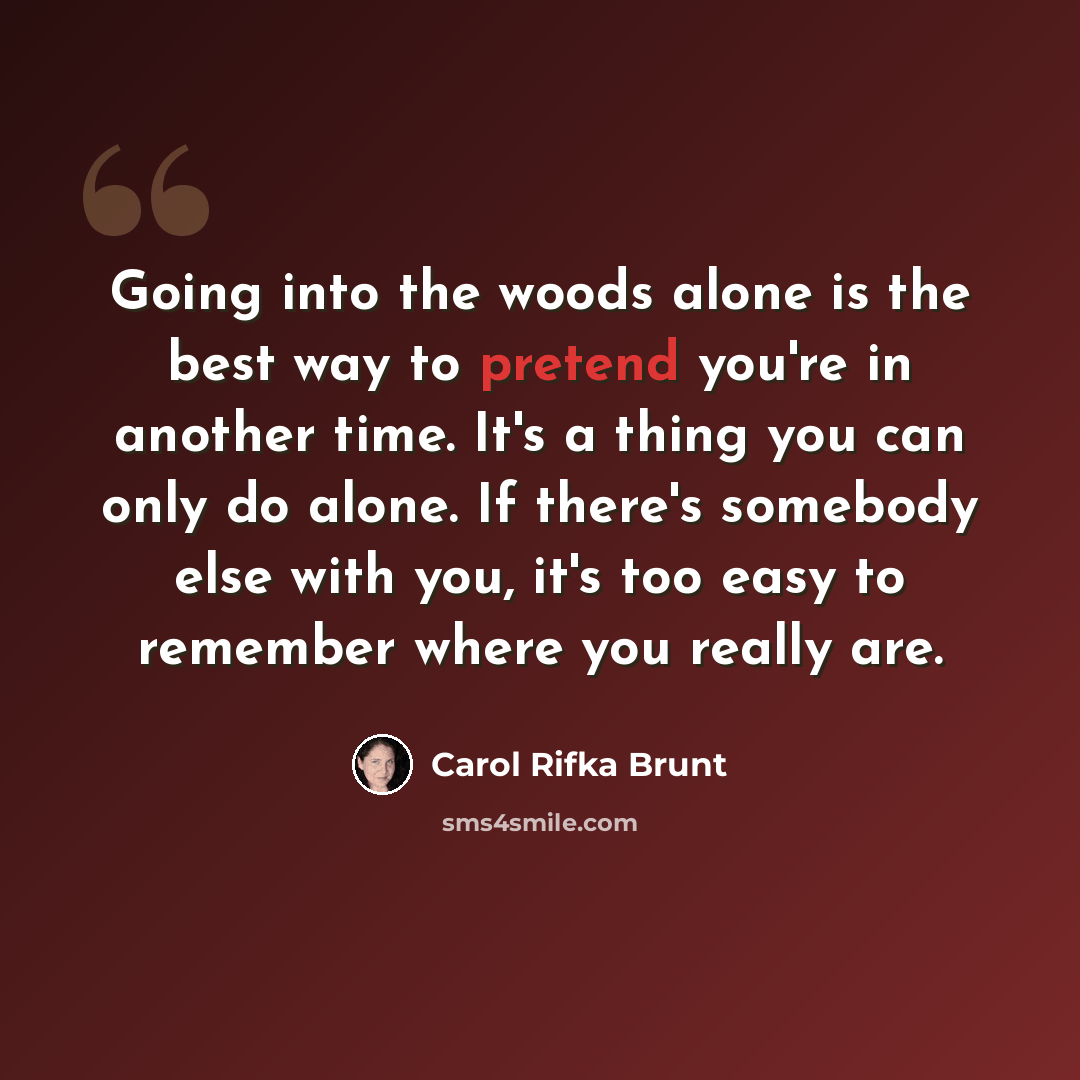 “Going into the woods alone is the best way to pretend you're in another time. It's a thing you can only do alone. If there's somebody else with you, it's too easy to remember where you really are.” quote by Carol Rifka Brunt