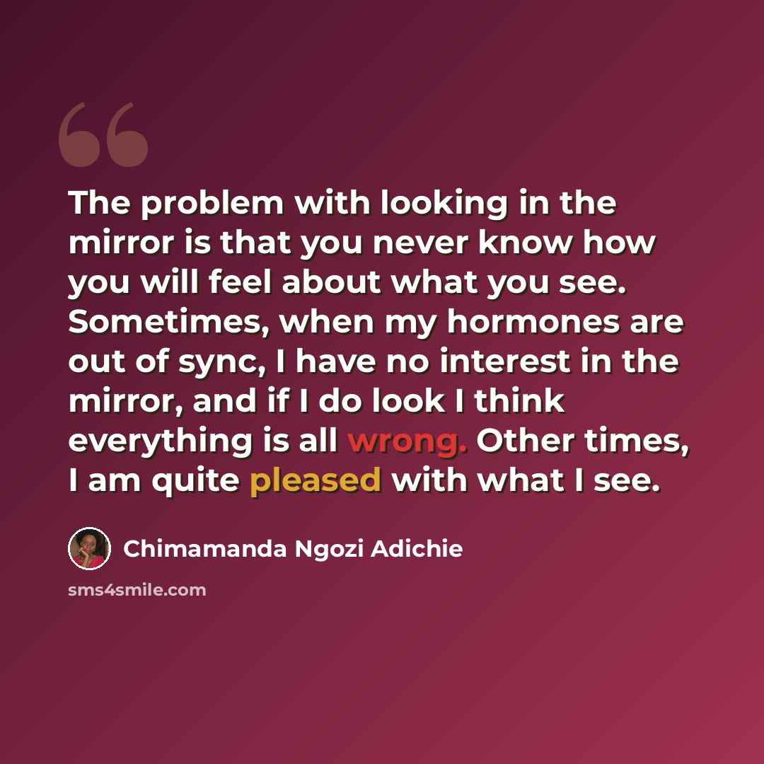 “The problem with looking in the mirror is that you never know how you will feel about what you see. Sometimes, when my hormones are out of sync, I have no interest in the mirror, and if I do look I think everything is all wrong. Other times, I am quite pleased with what I see.” quote by Chimamanda Ngozi Adichie
