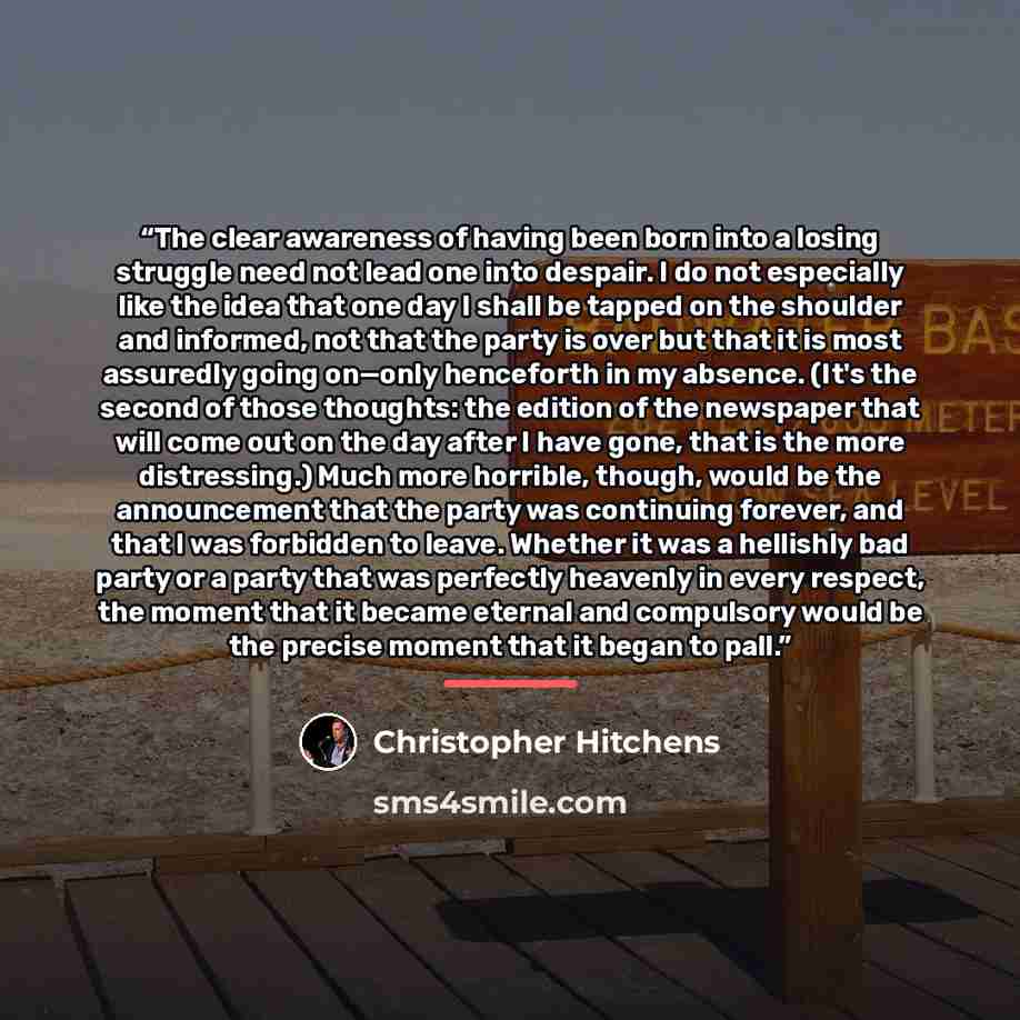 “The clear awareness of having been born into a losing struggle need not lead one into despair. I do not especially like the idea that one day I shall be tapped on the shoulder and informed, not that the party is over but that it is most assuredly going on—only henceforth in my absence. (It's the…” quote by Christopher Hitchens