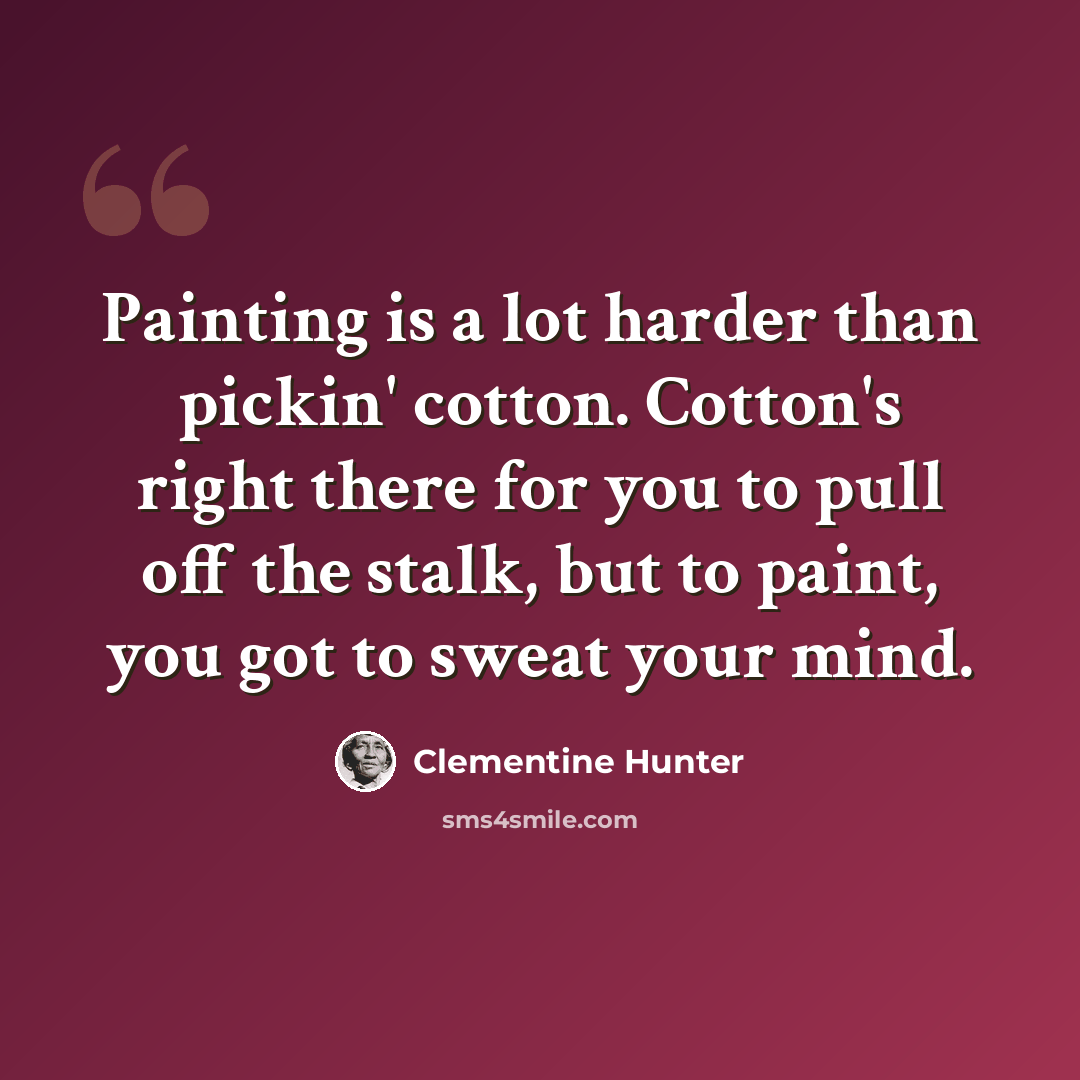 “Painting is a lot harder than pickin' cotton. Cotton's right there for you to pull off the stalk, but to paint, you got to sweat your mind.” quote by Clementine Hunter