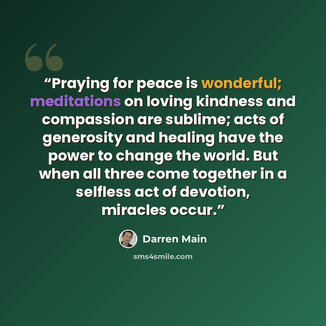 “Praying for peace is wonderful; meditations on loving kindness and compassion are sublime; acts of generosity and healing have the power to change the world. But when all three come together in a selfless act of devotion, miracles occur.” quote by Darren Main