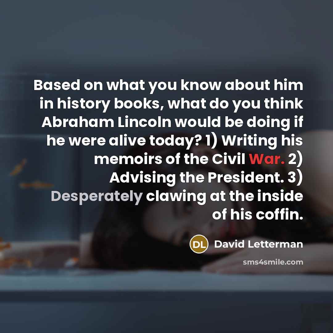 “Based on what you know about him in history books, what do you think Abraham Lincoln would be doing if he were alive today? 1) Writing his memoirs of the Civil War. 2) Advising the President. 3) Desperately clawing at the inside of his coffin.” quote by David Letterman