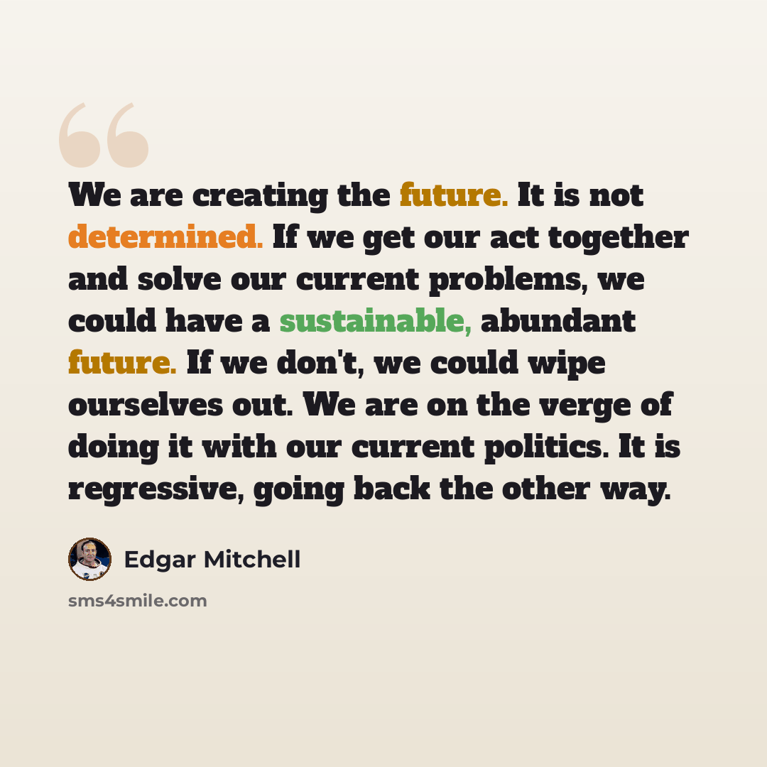 “We are creating the future. It is not determined. If we get our act together and solve our current problems, we could have a sustainable, abundant future. If we don't, we could wipe ourselves out. We are on the verge of doing it with our current politics. It is regressive, going back the other way.” quote by Edgar Mitchell