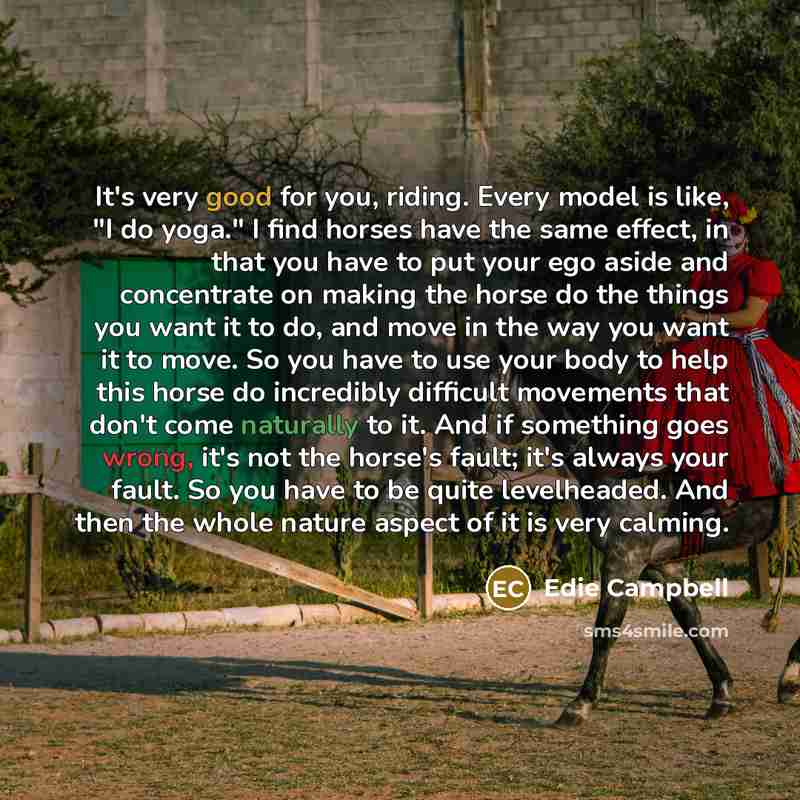 “It's very good for you, riding. Every model is like, "I do yoga." I find horses have the same effect, in that you have to put your ego aside and concentrate on making the horse do the things you want it to do, and move in the way you want it to move. So you have to use your body to help this horse…” quote by Edie Campbell
