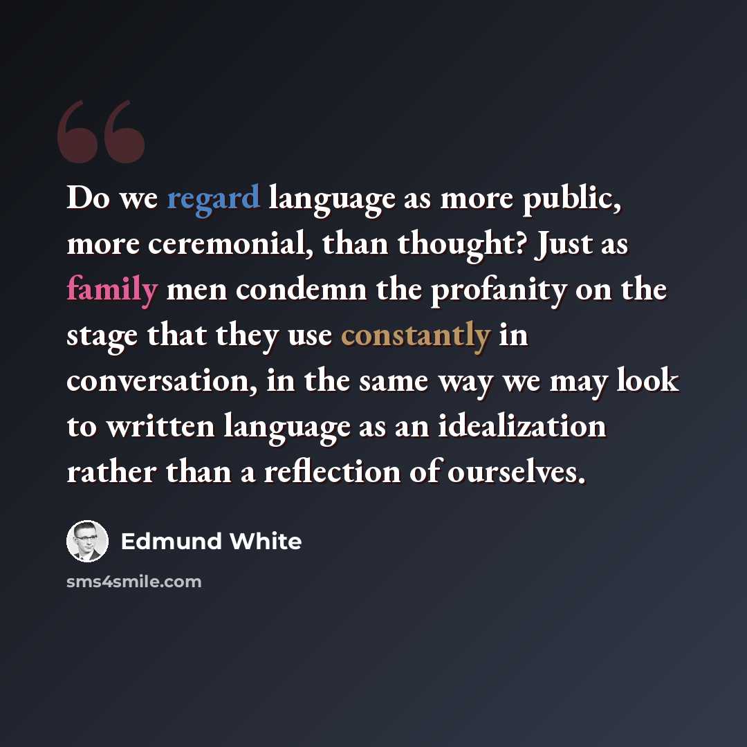 “Do we regard language as more public, more ceremonial, than thought? Just as family men condemn the profanity on the stage that they use constantly in conversation, in the same way we may look to written language as an idealization rather than a reflection of ourselves.” quote by Edmund White