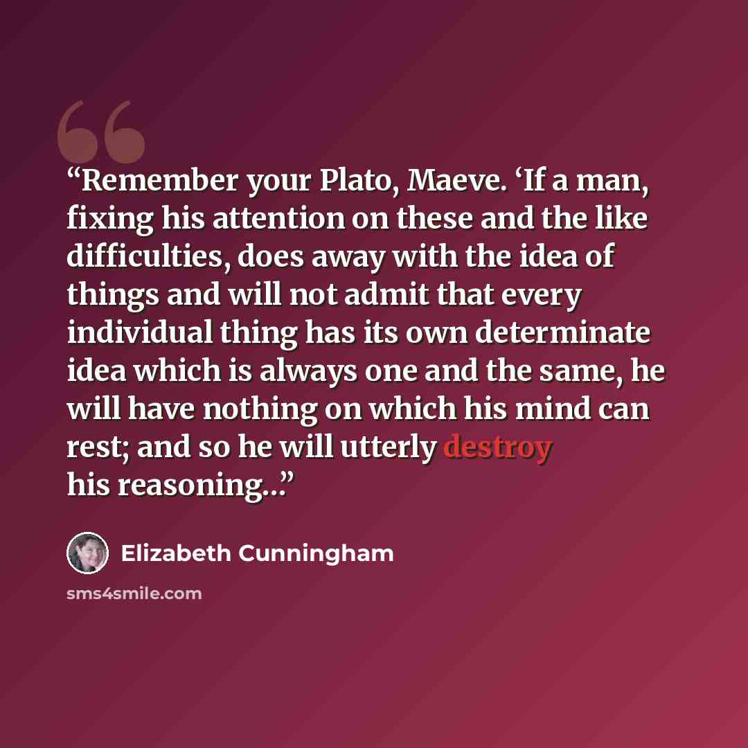 “Remember your Plato, Maeve. ‘If a man, fixing his attention on these and the like difficulties, does away with the idea of things and will not admit that every individual thing has its own determinate idea which is always one and the same, he will have nothing on which his mind can rest; and so he…” quote by Elizabeth Cunningham