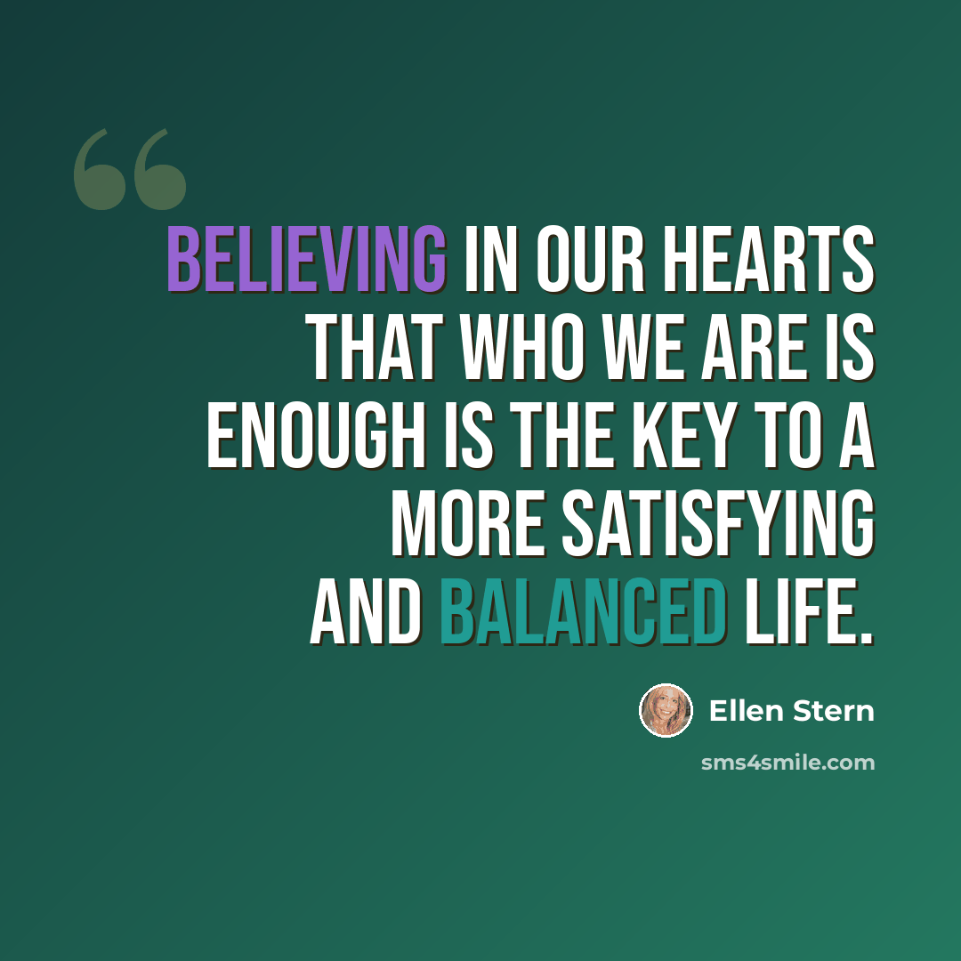 “Believing in our hearts that who we are is enough is the key to a more satisfying and balanced life.” quote by Ellen Stern
