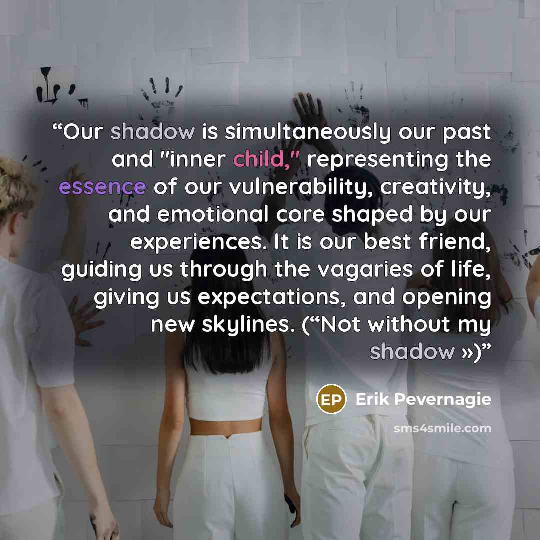 “Our shadow is simultaneously our past and "inner child," representing the essence of our vulnerability, creativity, and emotional core shaped by our experiences. It is our best friend, guiding us through the vagaries of life, giving us expectations, and opening new skylines. (“Not without my…” quote by Erik Pevernagie