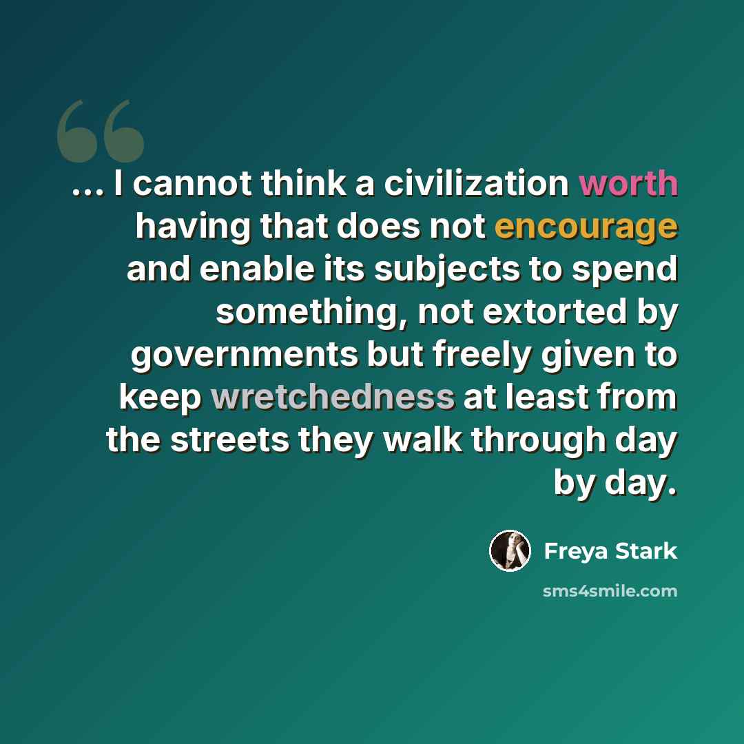 “... I cannot think a civilization worth having that does not encourage and enable its subjects to spend something, not extorted by governments but freely given to keep wretchedness at least from the streets they walk through day by day.” quote by Freya Stark