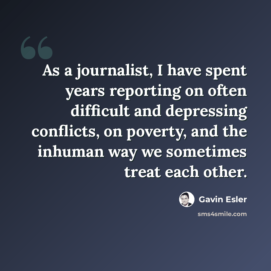 “As a journalist, I have spent years reporting on often difficult and depressing conflicts, on poverty, and the inhuman way we sometimes treat each other.” quote by Gavin Esler