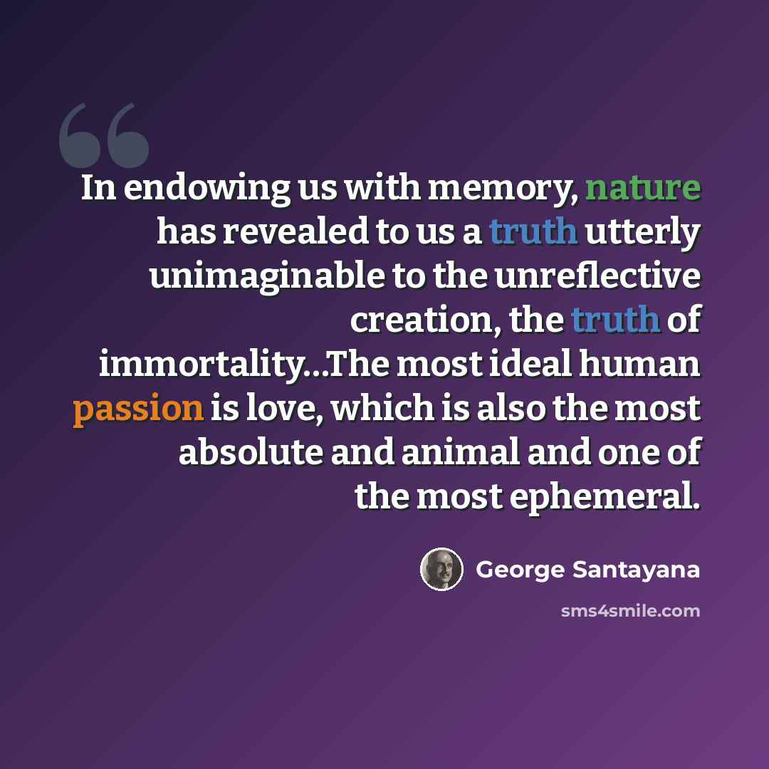 “In endowing us with memory, nature has revealed to us a truth utterly unimaginable to the unreflective creation, the truth of immortality…The most ideal human passion is love, which is also the most absolute and animal and one of the most ephemeral.” quote by George Santayana